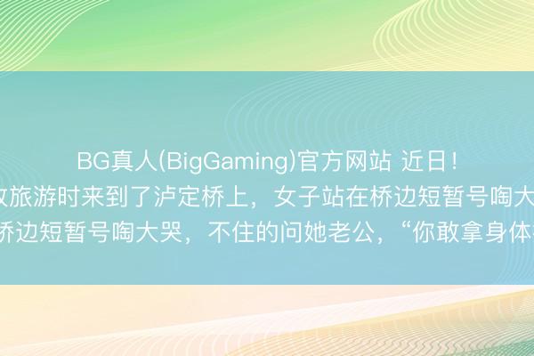 BG真人(BigGaming)官方网站 近日！别称女子和老公到四川甘孜旅游时来到了泸定桥上，女子站在桥边短暂号啕大哭，不住的问她老公，“你敢拿身体挡枪弹吗？