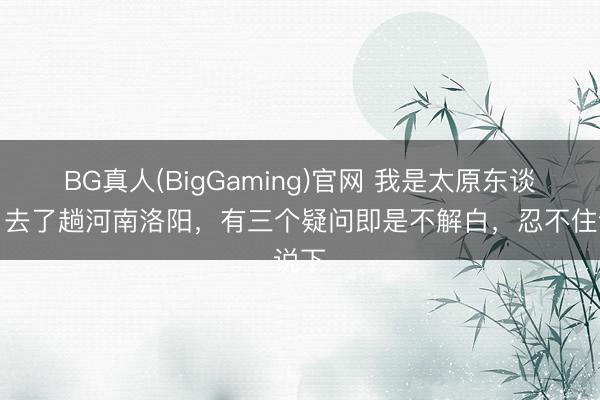 BG真人(BigGaming)官网 我是太原东谈主，去了趟河南洛阳，有三个疑问即是不解白，忍不住说下