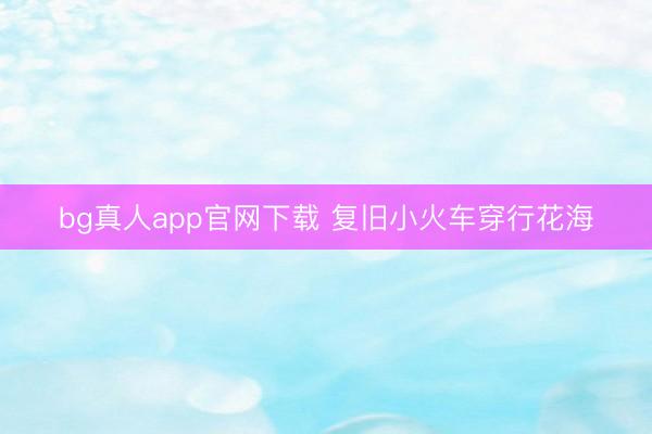 bg真人app官网下载 复旧小火车穿行花海
