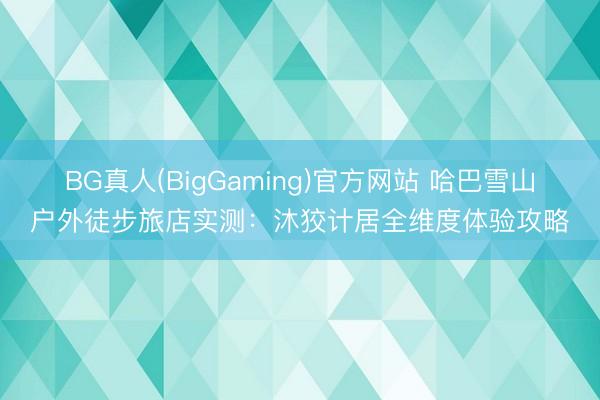 BG真人(BigGaming)官方网站 哈巴雪山户外徒步旅店实测：沐狡计居全维度体验攻略