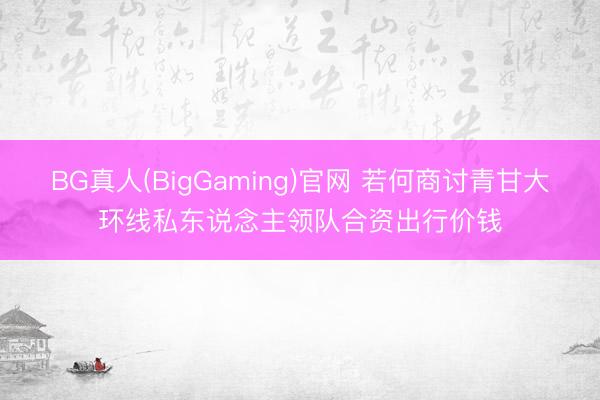 BG真人(BigGaming)官网 若何商讨青甘大环线私东说念主领队合资出行价钱