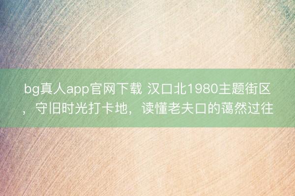 bg真人app官网下载 汉口北1980主题街区，守旧时光打卡地，读懂老夫口的蔼然过往