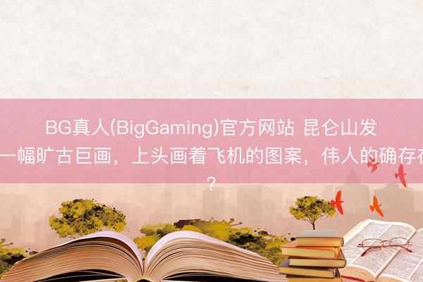 BG真人(BigGaming)官方网站 昆仑山发现一幅旷古巨画，上头画着飞机的图案，伟人的确存在？