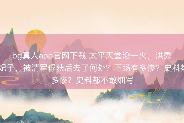 bg真人app官网下载 太平天堂沦一火，洪秀全的88个妃子，被清军俘获后去了何处？下场有多惨？史料都不敢细写
