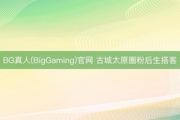 BG真人(BigGaming)官网 古城太原圈粉后生搭客