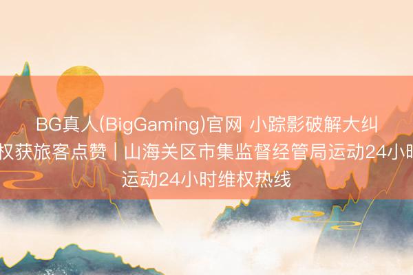 BG真人(BigGaming)官网 小踪影破解大纠纷 暖心维权获旅客点赞 | 山海关区市集监督经管局运动24小时维权热线