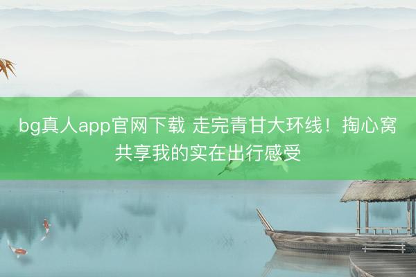 bg真人app官网下载 走完青甘大环线！掏心窝共享我的实在出行感受