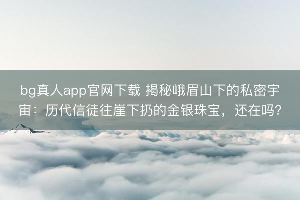 bg真人app官网下载 揭秘峨眉山下的私密宇宙：历代信徒往崖下扔的金银珠宝，还在吗？