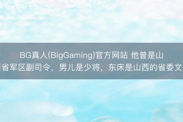 BG真人(BigGaming)官方网站 他曾是山西省军区副司令，男儿是少将，东床是山西的省委文书