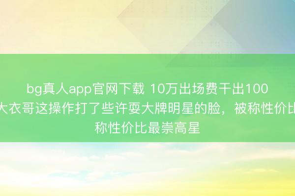 bg真人app官网下载 10万出场费干出100万排场？大衣哥这操作打了些许耍大牌明星的脸，被称性价比最崇高星