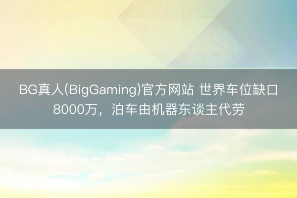 BG真人(BigGaming)官方网站 世界车位缺口8000万，泊车由机器东谈主代劳