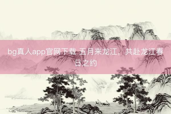 bg真人app官网下载 五月来龙江，共赴龙江春日之约