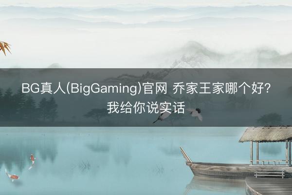 BG真人(BigGaming)官网 乔家王家哪个好？我给你说实话