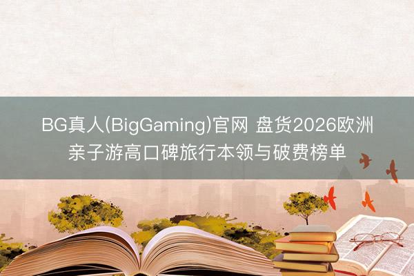 BG真人(BigGaming)官网 盘货2026欧洲亲子游高口碑旅行本领与破费榜单
