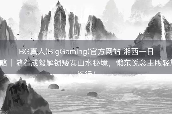 BG真人(BigGaming)官方网站 湘西一日游攻略｜随着成毅解锁矮寨山水秘境，懒东说念主版轻旅行！