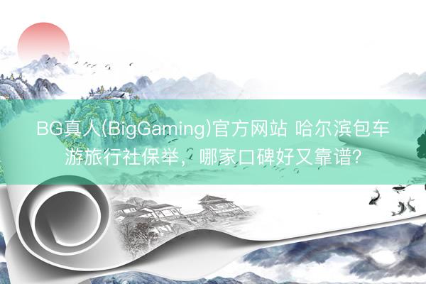 BG真人(BigGaming)官方网站 哈尔滨包车游旅行社保举，哪家口碑好又靠谱？