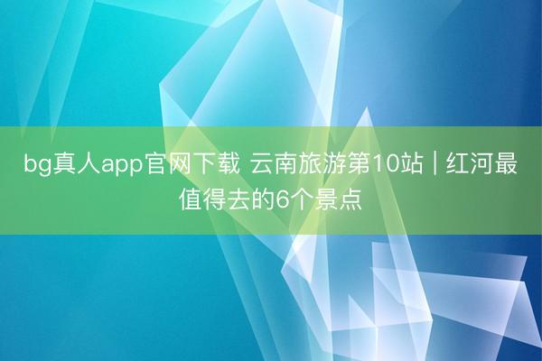 bg真人app官网下载 云南旅游第10站 | 红河最值得去的6个景点️