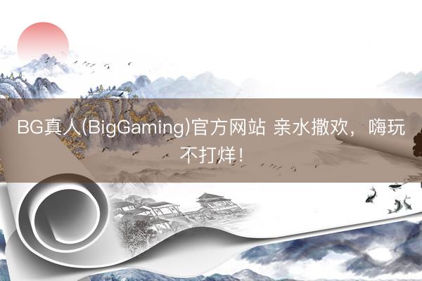 BG真人(BigGaming)官方网站 亲水撒欢，嗨玩不打烊！