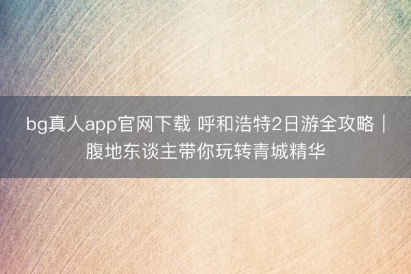 bg真人app官网下载 呼和浩特2日游全攻略｜腹地东谈主带你玩转青城精华