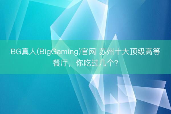 BG真人(BigGaming)官网 苏州十大顶级高等餐厅，你吃过几个？