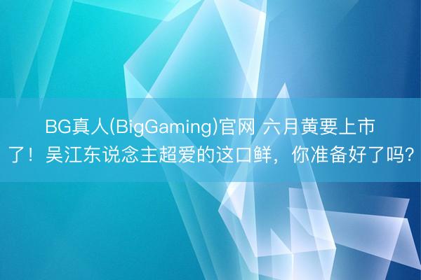 BG真人(BigGaming)官网 六月黄要上市了！吴江东说念主超爱的这口鲜，你准备好了吗？