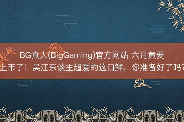 BG真人(BigGaming)官方网站 六月黄要上市了！吴江东谈主超爱的这口鲜，你准备好了吗？