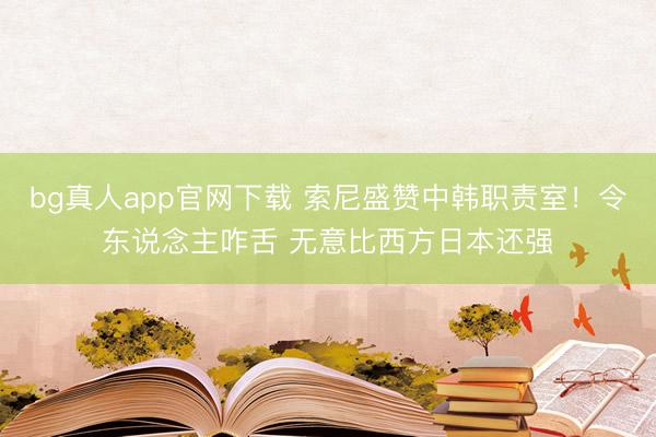 bg真人app官网下载 索尼盛赞中韩职责室！令东说念主咋舌 无意比西方日本还强