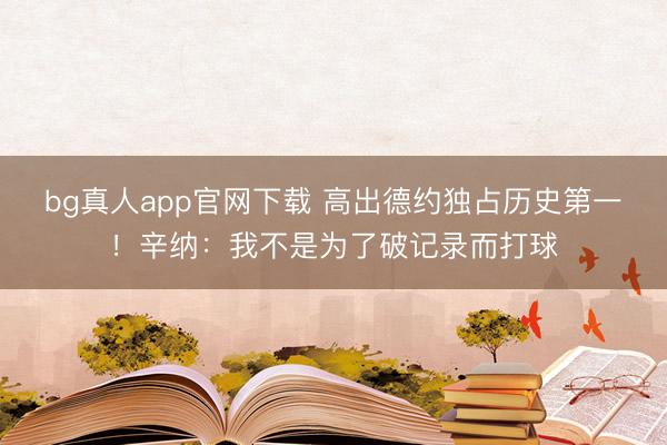 bg真人app官网下载 高出德约独占历史第一！辛纳：我不是为了破记录而打球