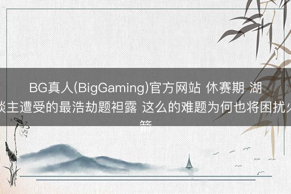 BG真人(BigGaming)官方网站 休赛期 湖东谈主遭受的最浩劫题袒露 这么的难题为何也将困扰火箭