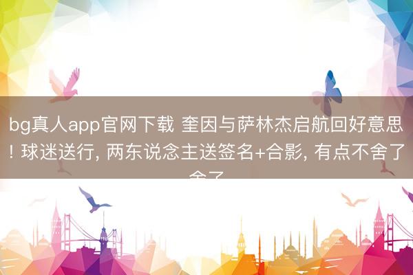 bg真人app官网下载 奎因与萨林杰启航回好意思! 球迷送行， 两东说念主送签名+合影， 有点不舍了