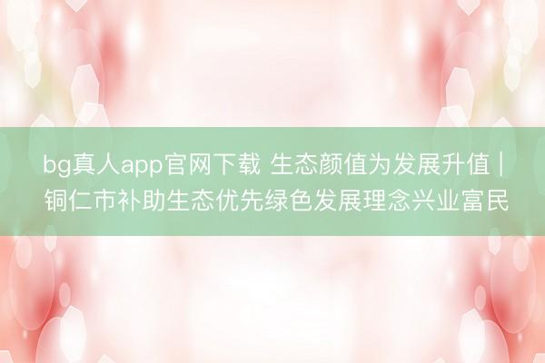 bg真人app官网下载 生态颜值为发展升值 | 铜仁市补助生态优先绿色发展理念兴业富民