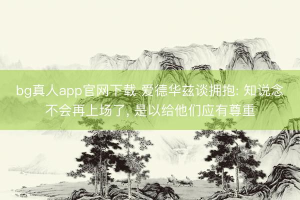 bg真人app官网下载 爱德华兹谈拥抱: 知说念不会再上场了， 是以给他们应有尊重