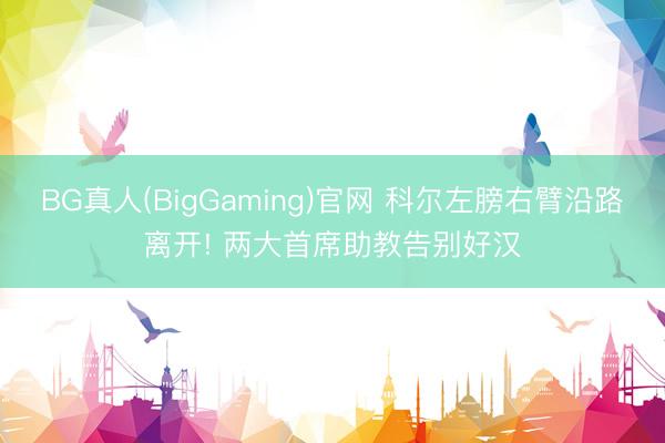 BG真人(BigGaming)官网 科尔左膀右臂沿路离开! 两大首席助教告别好汉