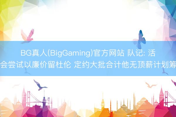 BG真人(BigGaming)官方网站 队记: 活塞会尝试以