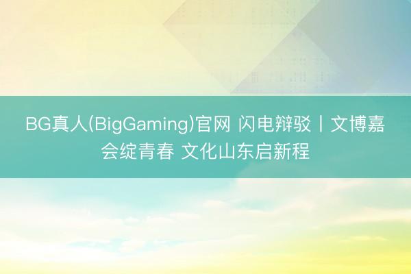 BG真人(BigGaming)官网 闪电辩驳丨文博嘉会绽青春 文化山东启新程