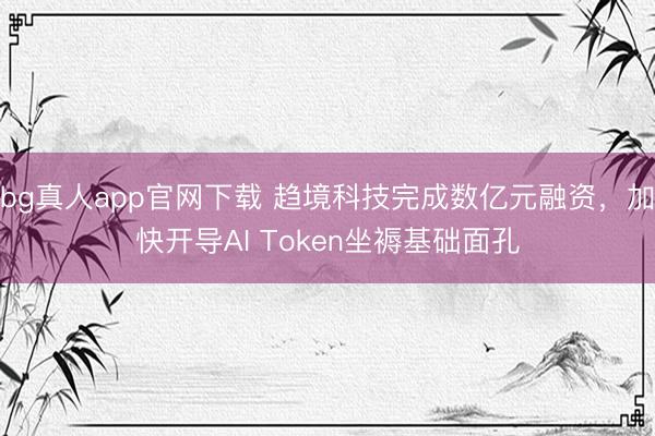 bg真人app官网下载 趋境科技完成数亿元融资，加快开导AI Token坐褥基础面孔