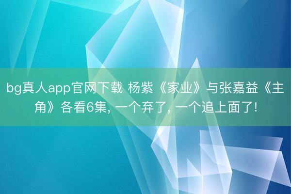 bg真人app官网下载 杨紫《家业》与张嘉益《主角》各看6集， 一个弃了， 一个追上面了!