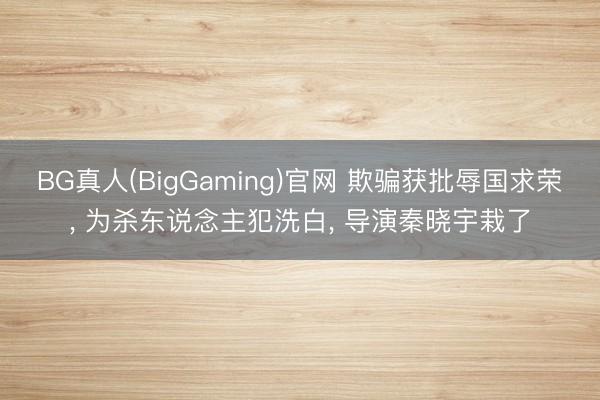BG真人(BigGaming)官网 欺骗获批辱国求荣， 为杀东说念主犯洗白， 导演秦晓宇栽了