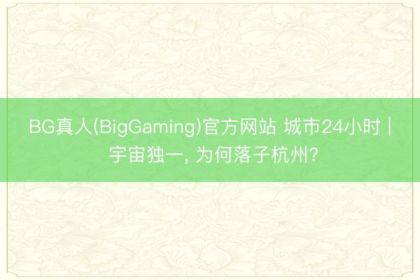 BG真人(BigGaming)官方网站 城市24小时 | 宇宙独一， 为何落子杭州?