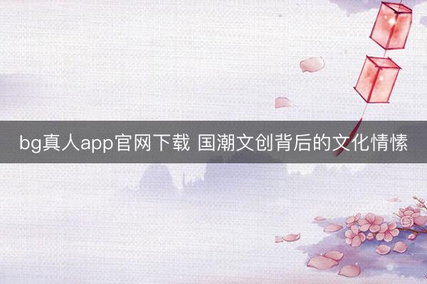 bg真人app官网下载 国潮文创背后的文化情愫