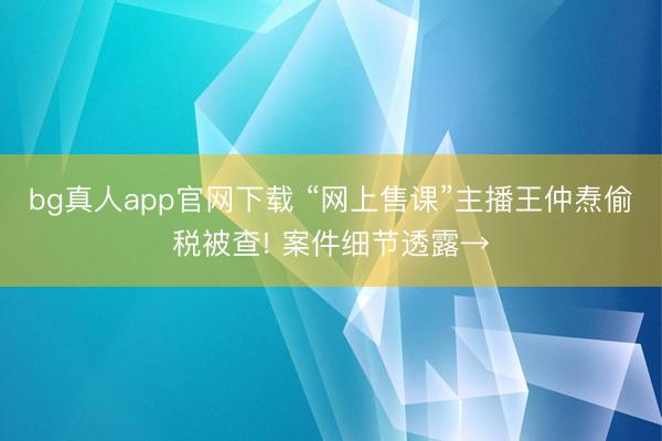 bg真人app官网下载 “网上售课”主播王仲焘偷税被查! 案件细节透露→