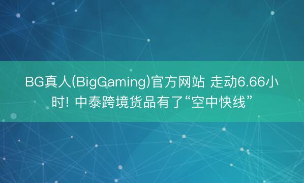 BG真人(BigGaming)官方网站 走动6.66小时! 中泰跨境货品有了“空中快线”