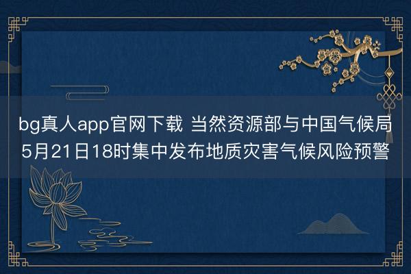 bg真人app官网下载 当然资源部与中国气候局5月21日18时集中发布地质灾害气候风险预警