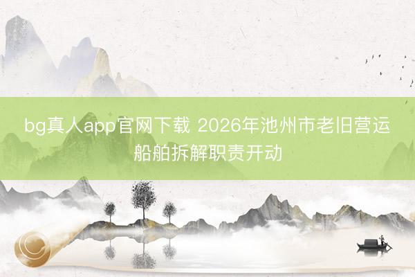 bg真人app官网下载 2026年池州市老旧营运船舶拆解职责开动