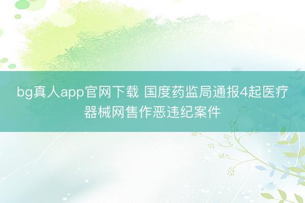 bg真人app官网下载 国度药监局通报4起医疗器械网售作恶违纪案件