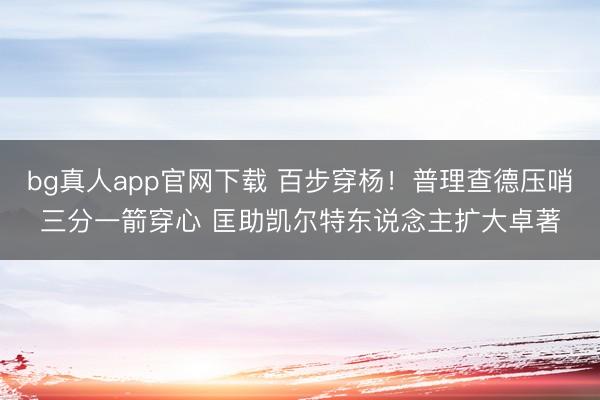 bg真人app官网下载 百步穿杨！普理查德压哨三分一箭穿心 匡助凯尔特东说念主扩大卓著