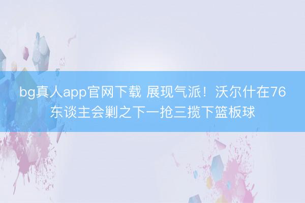 bg真人app官网下载 展现气派！沃尔什在76东谈主会剿之下一抢三揽下篮板球