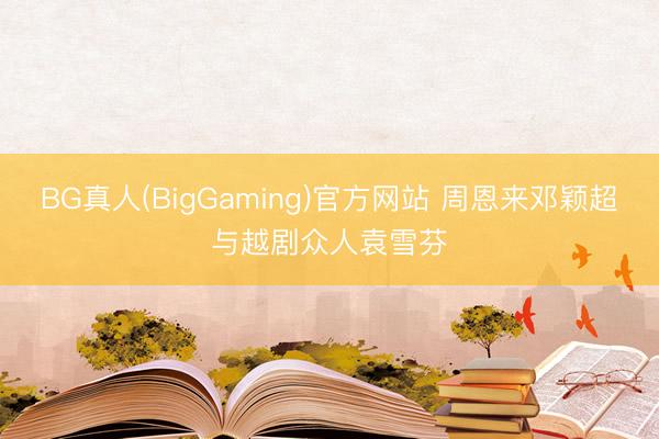 BG真人(BigGaming)官方网站 周恩来邓颖超与越剧众人袁雪芬