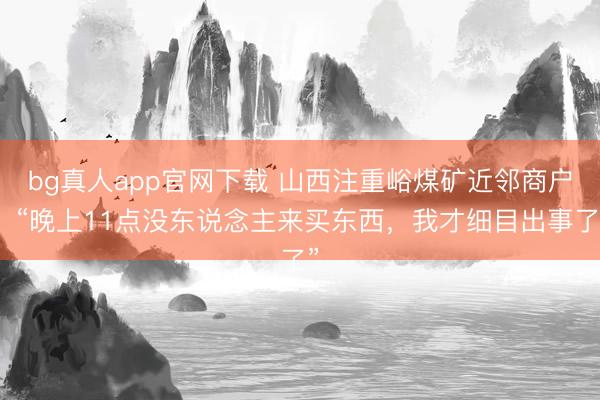 bg真人app官网下载 山西注重峪煤矿近邻商户：“晚上11点没东说念主来买东西，我才细目出事了”
