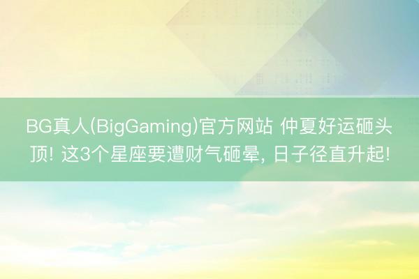 BG真人(BigGaming)官方网站 仲夏好运砸头顶! 这3个星座要遭财气砸晕， 日子径直升起!